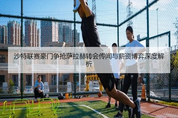 沙特联赛豪门争抢萨拉赫转会传闻与薪资博弈深度解析